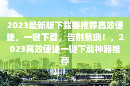 2023最新版下載器推薦高效便捷，一鍵下載，告別繁瑣！，2023高效便捷一鍵下載神器推薦
