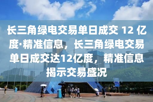 長(zhǎng)三角綠電交易單日成交 12 億度·精準(zhǔn)信息，長(zhǎng)三角綠電交易單日成交達(dá)12億度，精準(zhǔn)信息揭示交易盛況