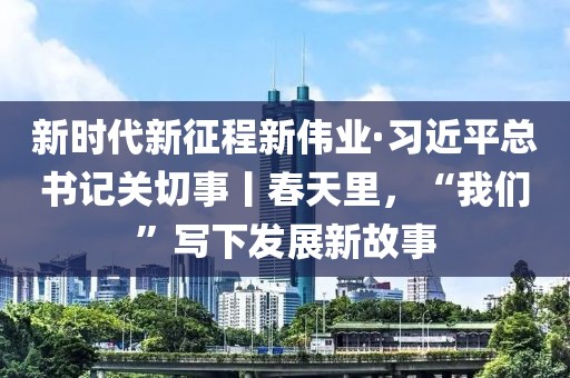 新時(shí)代新征程新偉業(yè)·習(xí)近平總書記關(guān)切事丨春天里，“我們”寫下發(fā)展新故事