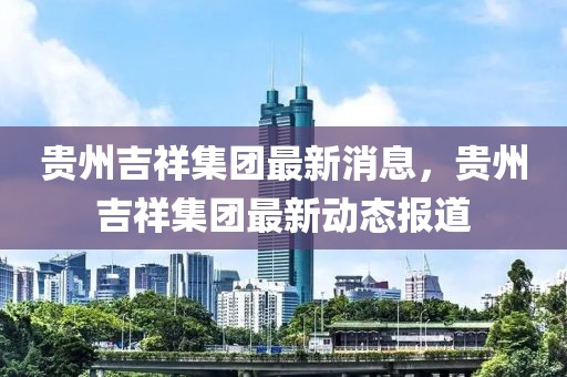 貴州吉祥集團最新消息，貴州吉祥集團最新動態(tài)報道