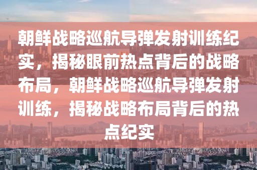 朝鮮戰(zhàn)略巡航導(dǎo)彈發(fā)射訓(xùn)練紀(jì)實，揭秘眼前熱點背后的戰(zhàn)略布局，朝鮮戰(zhàn)略巡航導(dǎo)彈發(fā)射訓(xùn)練，揭秘戰(zhàn)略布局背后的熱點紀(jì)實