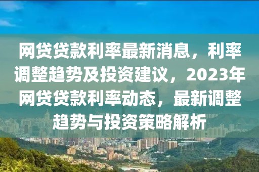網(wǎng)貸貸款利率最新消息，利率調(diào)整趨勢(shì)及投資建議，2023年網(wǎng)貸貸款利率動(dòng)態(tài)，最新調(diào)整趨勢(shì)與投資策略解析
