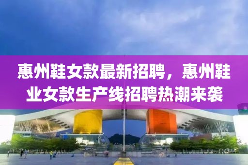 惠州鞋女款最新招聘，惠州鞋業(yè)女款生產(chǎn)線招聘熱潮來襲
