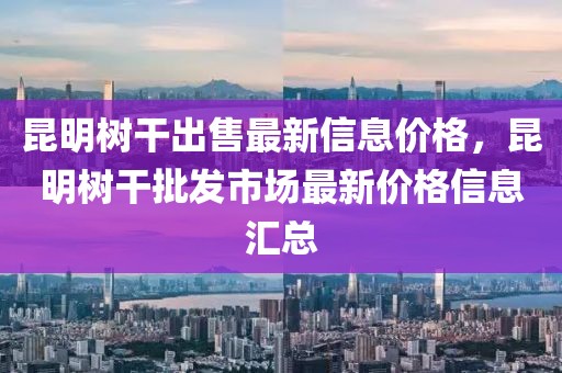 昆明樹干出售最新信息價格，昆明樹干批發(fā)市場最新價格信息匯總