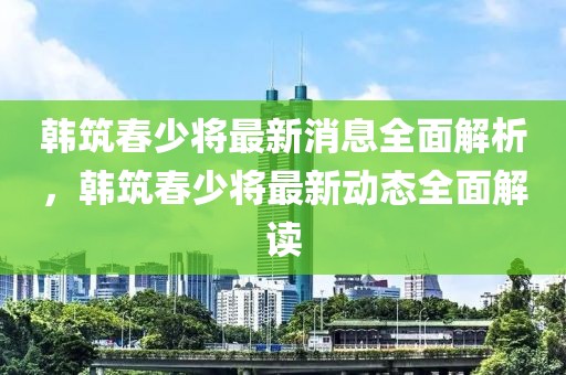 韓筑春少將最新消息全面解析，韓筑春少將最新動(dòng)態(tài)全面解讀