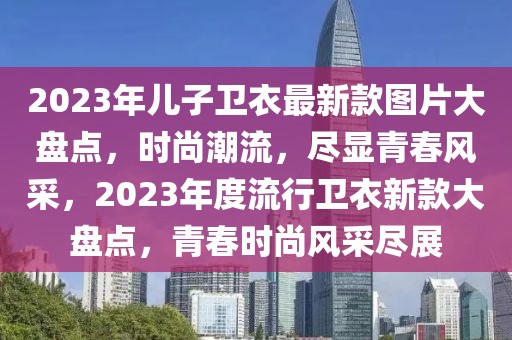 2023年兒子衛(wèi)衣最新款圖片大盤點(diǎn)，時尚潮流，盡顯青春風(fēng)采，2023年度流行衛(wèi)衣新款大盤點(diǎn)，青春時尚風(fēng)采盡展