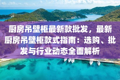 廚房吊壁柜最新款批發(fā)，最新廚房吊壁柜款式指南：選購、批發(fā)與行業(yè)動態(tài)全面解析