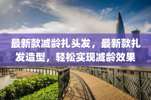 最新款減齡扎頭發(fā)，最新款扎發(fā)造型，輕松實(shí)現(xiàn)減齡效果