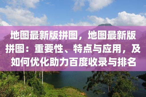 地圖最新版拼圖，地圖最新版拼圖：重要性、特點(diǎn)與應(yīng)用，及如何優(yōu)化助力百度收錄與排名