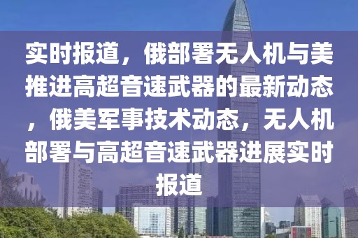 實(shí)時(shí)報(bào)道，俄部署無(wú)人機(jī)與美推進(jìn)高超音速武器的最新動(dòng)態(tài)，俄美軍事技術(shù)動(dòng)態(tài)，無(wú)人機(jī)部署與高超音速武器進(jìn)展實(shí)時(shí)報(bào)道