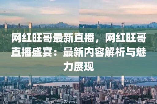 網(wǎng)紅旺哥最新直播，網(wǎng)紅旺哥直播盛宴：最新內(nèi)容解析與魅力展現(xiàn)