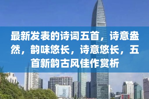 最新發(fā)表的詩詞五首，詩意盎然，韻味悠長，詩意悠長，五首新韻古風(fēng)佳作賞析