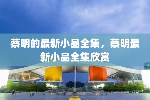 蔡明的最新小品全集，蔡明最新小品全集欣賞