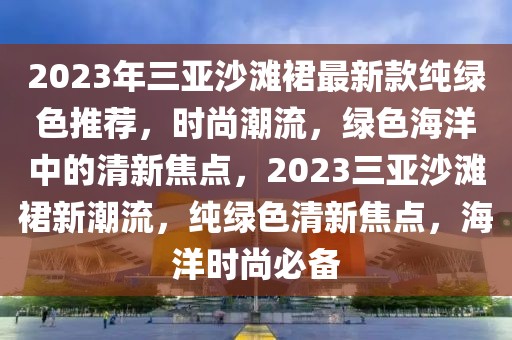 2023年三亞沙灘裙最新款純綠色推薦，時(shí)尚潮流，綠色海洋中的清新焦點(diǎn)，2023三亞沙灘裙新潮流，純綠色清新焦點(diǎn)，海洋時(shí)尚必備