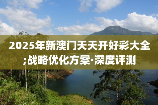 2025年新澳門天天開好彩大全;戰(zhàn)略優(yōu)化方案·深度評測