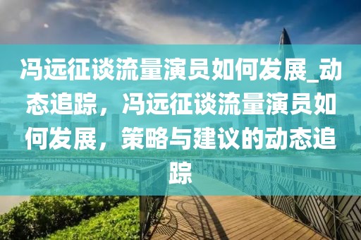 馮遠征談流量演員如何發(fā)展_動態(tài)追蹤，馮遠征談流量演員如何發(fā)展，策略與建議的動態(tài)追蹤