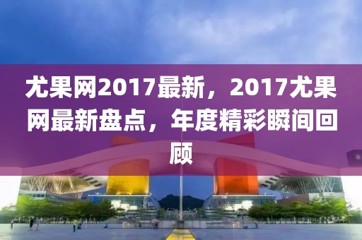 尤果網(wǎng)2017最新，2017尤果網(wǎng)最新盤點(diǎn)，年度精彩瞬間回顧