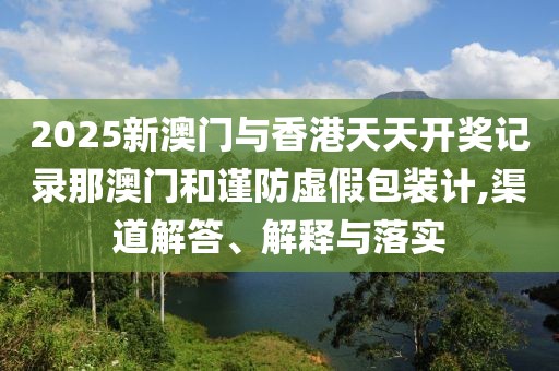 2025新澳門與香港天天開獎記錄那澳門和謹防虛假包裝計,渠道解答、解釋與落實