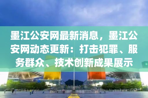 墨江公安網最新消息，墨江公安網動態(tài)更新：打擊犯罪、服務群眾、技術創(chuàng)新成果展示