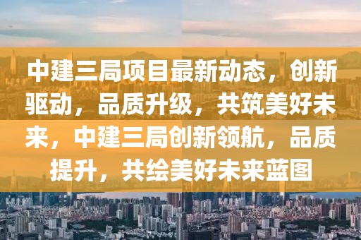 中建三局項目最新動態(tài)，創(chuàng)新驅(qū)動，品質(zhì)升級，共筑美好未來，中建三局創(chuàng)新領(lǐng)航，品質(zhì)提升，共繪美好未來藍圖