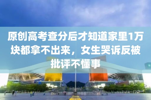 原創(chuàng)高考查分后才知道家里1萬塊都拿不出來，女生哭訴反被批評不懂事