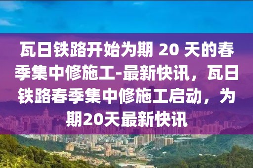 瓦日鐵路開始為期 20 天的春季集中修施工-最新快訊，瓦日鐵路春季集中修施工啟動(dòng)，為期20天最新快訊