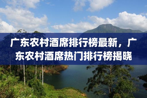 廣東農(nóng)村酒席排行榜最新，廣東農(nóng)村酒席熱門(mén)排行榜揭曉