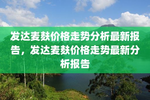 發(fā)達(dá)麥麩價(jià)格走勢(shì)分析最新報(bào)告，發(fā)達(dá)麥麩價(jià)格走勢(shì)最新分析報(bào)告