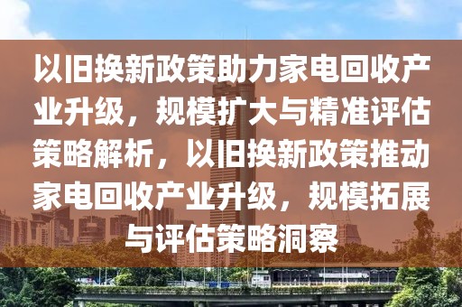 以舊換新政策助力家電回收產(chǎn)業(yè)升級，規(guī)模擴大與精準評估策略解析，以舊換新政策推動家電回收產(chǎn)業(yè)升級，規(guī)模拓展與評估策略洞察