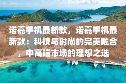 諾嘉手機(jī)最新款，諾嘉手機(jī)最新款：科技與時(shí)尚的完美融合，中高端市場的理想之選