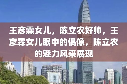 王彥霖女兒，陳立農(nóng)好帥，王彥霖女兒眼中的偶像，陳立農(nóng)的魅力風(fēng)采展現(xiàn)
