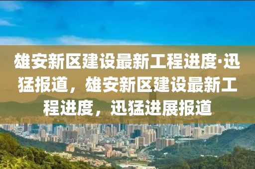 雄安新區(qū)建設(shè)最新工程進度·迅猛報道，雄安新區(qū)建設(shè)最新工程進度，迅猛進展報道