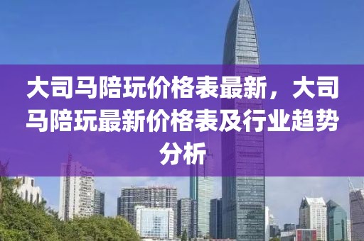 大司馬陪玩價(jià)格表最新，大司馬陪玩最新價(jià)格表及行業(yè)趨勢(shì)分析