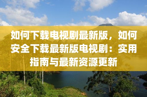 如何下載電視劇最新版，如何安全下載最新版電視?。簩嵱弥改吓c最新資源更新