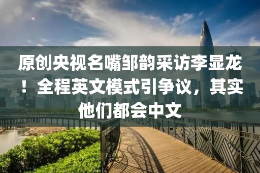 原創(chuàng)央視名嘴鄒韻采訪李顯龍！全程英文模式引爭議，其實他們都會中文