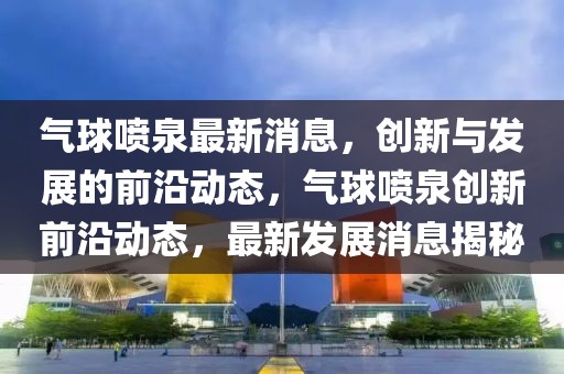 氣球噴泉最新消息，創(chuàng)新與發(fā)展的前沿動態(tài)，氣球噴泉創(chuàng)新前沿動態(tài)，最新發(fā)展消息揭秘