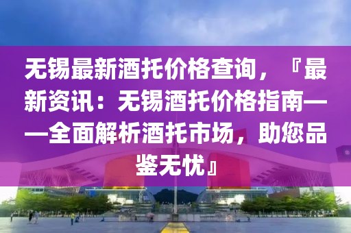 無錫最新酒托價格查詢，『最新資訊：無錫酒托價格指南——全面解析酒托市場，助您品鑒無憂』