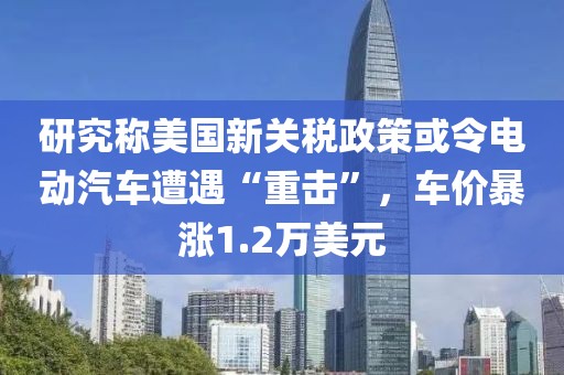 研究稱美國新關(guān)稅政策或令電動(dòng)汽車遭遇“重?fù)簟?，車價(jià)暴漲1.2萬美元