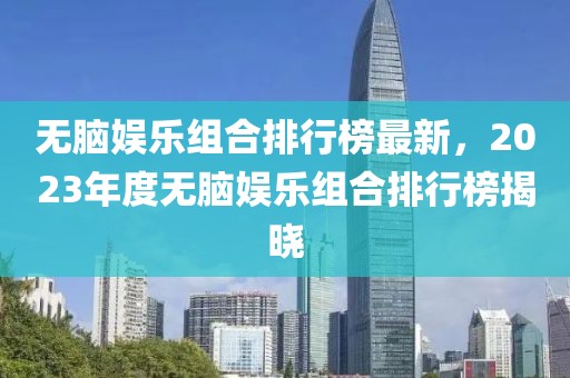 無腦娛樂組合排行榜最新，2023年度無腦娛樂組合排行榜揭曉
