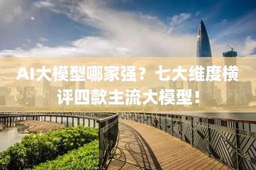 AI大模型哪家強？七大維度橫評四款主流大模型！