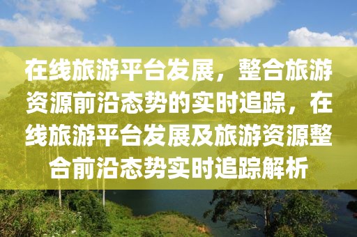 在線(xiàn)旅游平臺(tái)發(fā)展，整合旅游資源前沿態(tài)勢(shì)的實(shí)時(shí)追蹤，在線(xiàn)旅游平臺(tái)發(fā)展及旅游資源整合前沿態(tài)勢(shì)實(shí)時(shí)追蹤解析