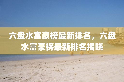 六盤水富豪榜最新排名，六盤水富豪榜最新排名揭曉