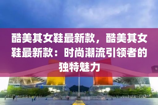 酷美其女鞋最新款，酷美其女鞋最新款：時(shí)尚潮流引領(lǐng)者的獨(dú)特魅力