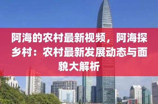阿海的農(nóng)村最新視頻，阿海探鄉(xiāng)村：農(nóng)村最新發(fā)展動態(tài)與面貌大解析