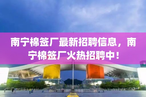 南寧棉簽廠最新招聘信息，南寧棉簽廠火熱招聘中！
