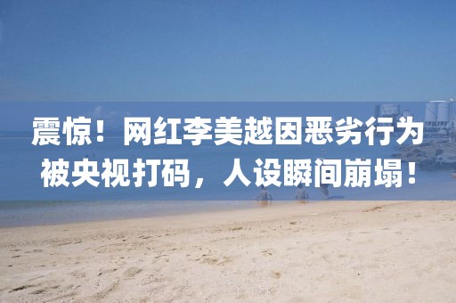 震驚！網(wǎng)紅李美越因惡劣行為被央視打碼，人設(shè)瞬間崩塌！