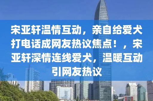 宋亞軒溫情互動(dòng)，親自給愛(ài)犬打電話成網(wǎng)友熱議焦點(diǎn)！，宋亞軒深情連線愛(ài)犬，溫暖互動(dòng)引網(wǎng)友熱議