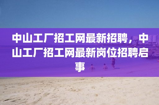 中山工廠招工網(wǎng)最新招聘，中山工廠招工網(wǎng)最新崗位招聘啟事