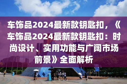 車飾品2024最新款鑰匙扣，《車飾品2024最新款鑰匙扣：時(shí)尚設(shè)計(jì)、實(shí)用功能與廣闊市場前景》全面解析