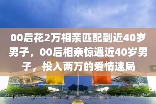00后花2萬(wàn)相親匹配到近40歲男子，00后相親驚遇近40歲男子，投入兩萬(wàn)的愛(ài)情迷局